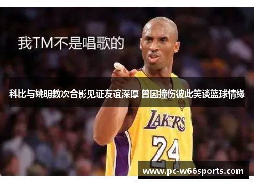 科比与姚明数次合影见证友谊深厚 曾因撞伤彼此笑谈篮球情缘