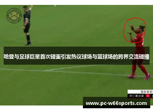 哈登与足球巨星首次碰面引发热议球场与篮球场的跨界交流碰撞