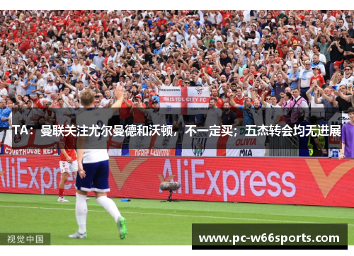 TA：曼联关注尤尔曼德和沃顿，不一定买；五杰转会均无进展